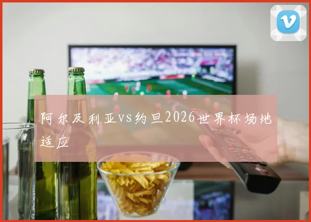 阿尔及利亚vs约旦2026世界杯场地适应