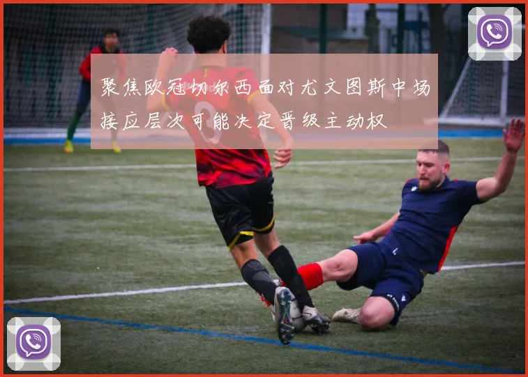 聚焦欧冠切尔西面对尤文图斯中场接应层次可能决定晋级主动权