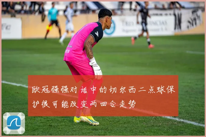 欧冠强强对话中的切尔西二点球保护很可能改变两回合走势