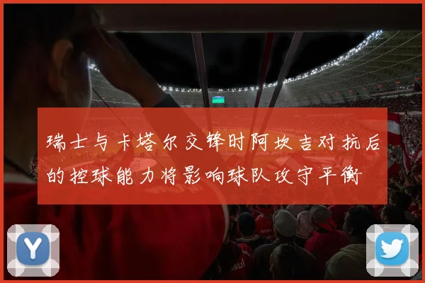 瑞士与卡塔尔交锋时阿坎吉对抗后的控球能力将影响球队攻守平衡