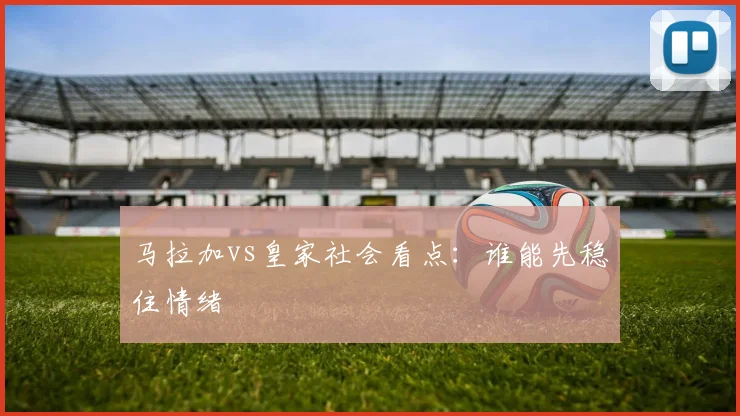 马拉加vs皇家社会看点:谁能先稳住情绪
