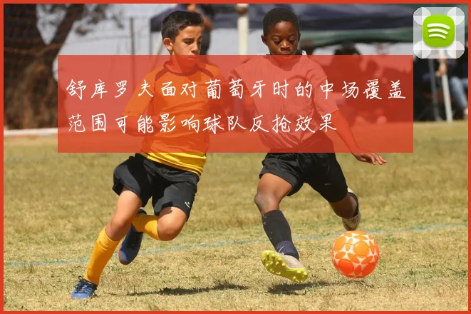 舒库罗夫面对葡萄牙时的中场覆盖范围可能影响球队反抢效果