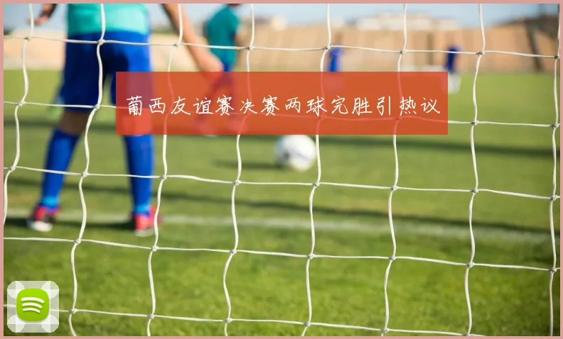 葡西友谊赛决赛两球完胜引热议
