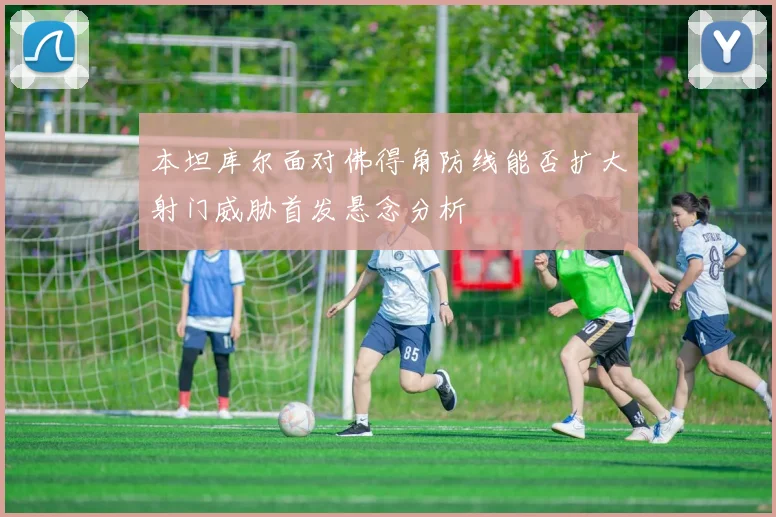 本坦库尔面对佛得角防线能否扩大射门威胁首发悬念分析