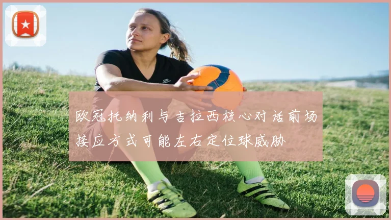 欧冠托纳利与吉拉西核心对话前场接应方式可能左右定位球威胁