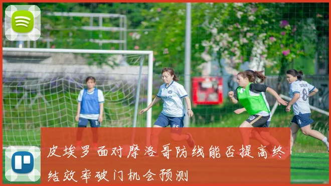 皮埃罗面对摩洛哥防线能否提高终结效率破门机会预测