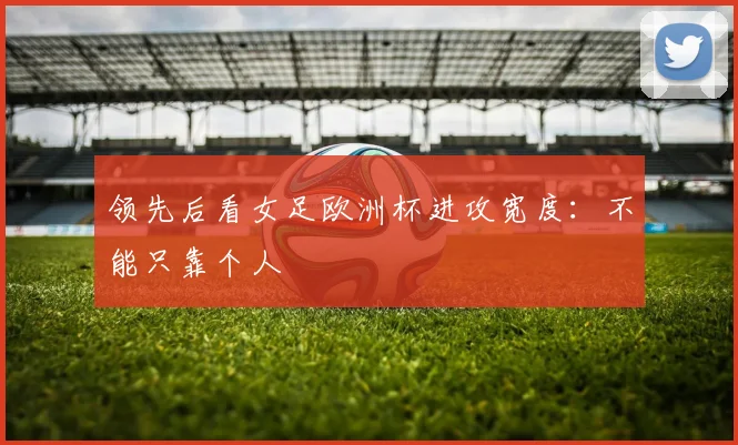 领先后看女足欧洲杯进攻宽度：不能只靠个人