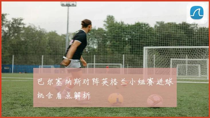 巴尔塞纳斯对阵英格兰小组赛进球机会看点解析