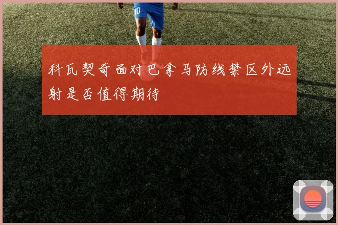 科瓦契奇面对巴拿马防线禁区外远射是否值得期待