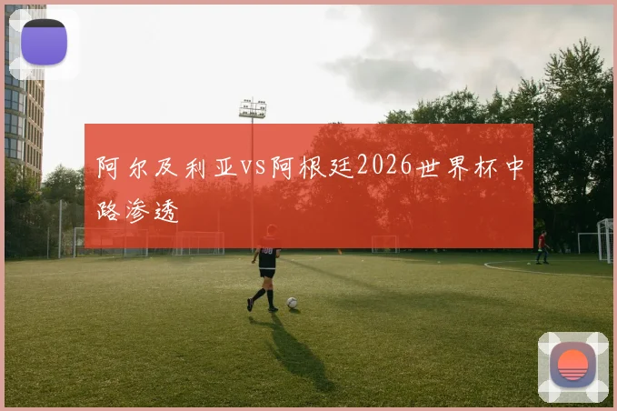 阿尔及利亚vs阿根廷2026世界杯中路渗透