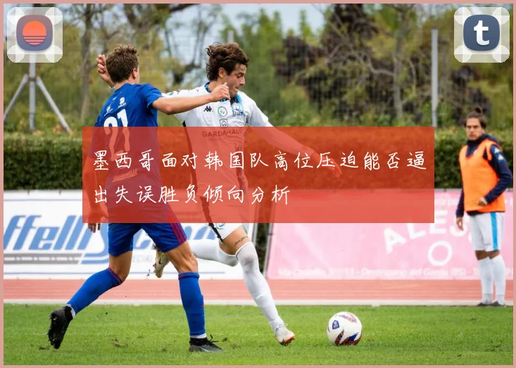 墨西哥面对韩国队高位压迫能否逼出失误胜负倾向分析