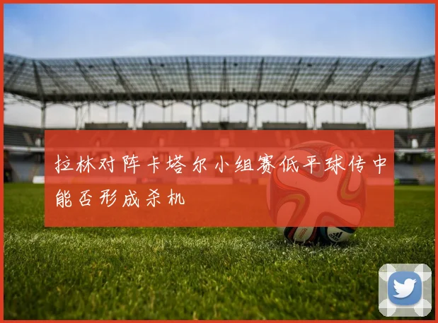 拉林对阵卡塔尔小组赛低平球传中能否形成杀机