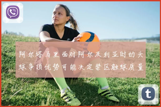 阿尔塔马里面对阿尔及利亚时的头球争顶优势可能决定禁区触球质量