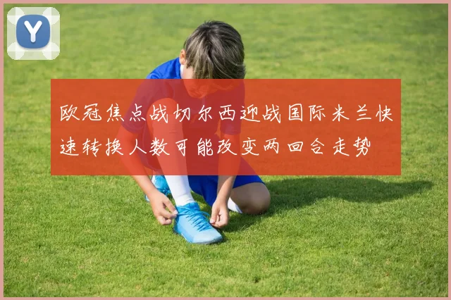 欧冠焦点战切尔西迎战国际米兰快速转换人数可能改变两回合走势