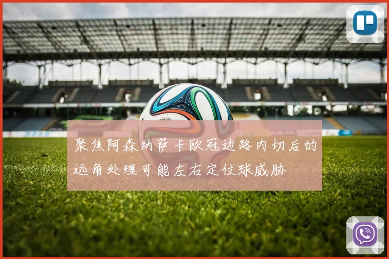 聚焦阿森纳萨卡欧冠边路内切后的远角处理可能左右定位球威胁