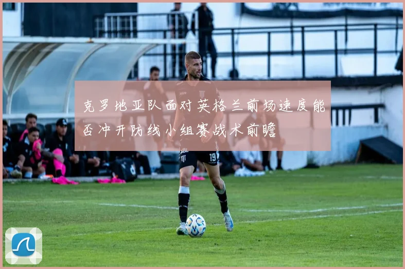 克罗地亚队面对英格兰前场速度能否冲开防线小组赛战术前瞻