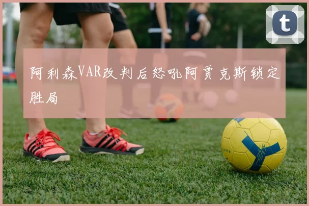 阿利森VAR改判后怒吼阿贾克斯锁定胜局