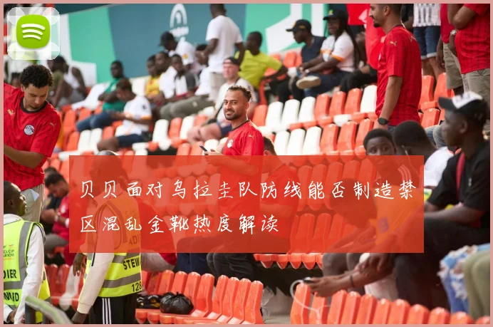 贝贝面对乌拉圭队防线能否制造禁区混乱金靴热度解读