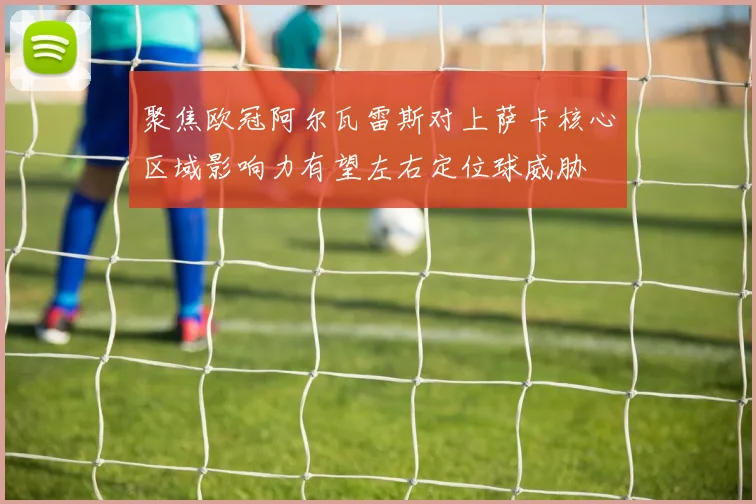 聚焦欧冠阿尔瓦雷斯对上萨卡核心区域影响力有望左右定位球威胁