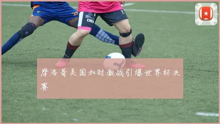 摩洛哥美国加时激战引爆世界杯决赛
